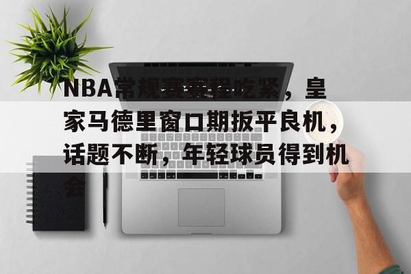 九游-包含NBA常规赛赛程吃紧，皇家马德里窗口期扳平良机，话题不断，年轻球员得到机会的词条